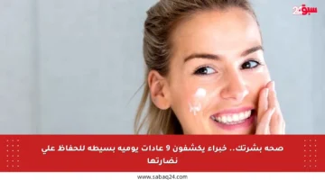 صحة بشرتك.. خبراء يكشفون 9 عادات يومية بسيطة للحفاظ على نضارتها